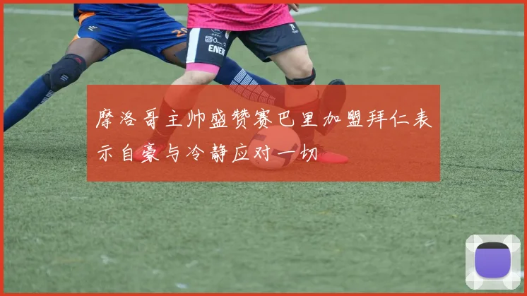 摩洛哥主帅盛赞赛巴里加盟拜仁表示自豪与冷静应对一切