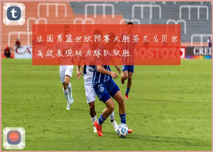 法国男篮世欧预赛大胜芬兰戈贝尔高效表现助力球队取胜