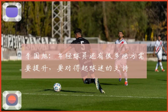 李国旭：年轻球员还有很多地方需要提升，要对得起球迷的支持
