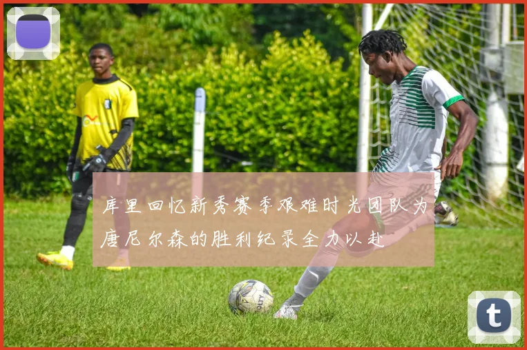 库里回忆新秀赛季艰难时光团队为唐尼尔森的胜利纪录全力以赴