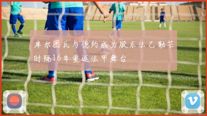 库尔图瓦与德约成为股东法乙勒芒时隔16年重返法甲舞台