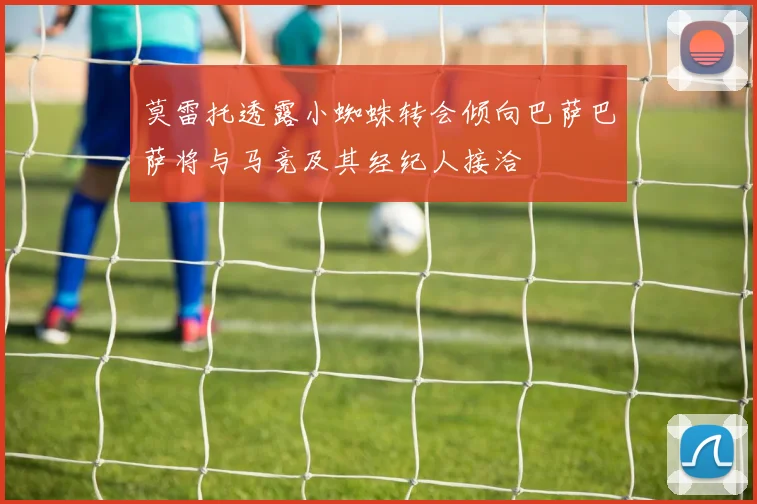 莫雷托透露小蜘蛛转会倾向巴萨巴萨将与马竞及其经纪人接洽