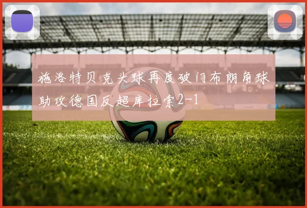 施洛特贝克头球再度破门布朗角球助攻德国反超库拉索2-1