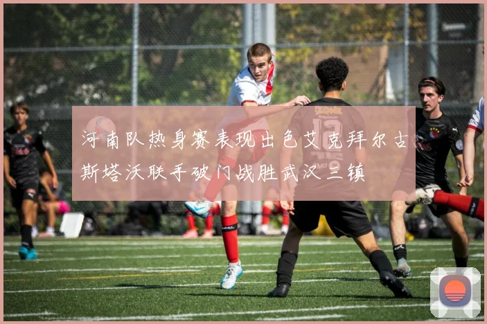 河南队热身赛表现出色艾克拜尔古斯塔沃联手破门战胜武汉三镇