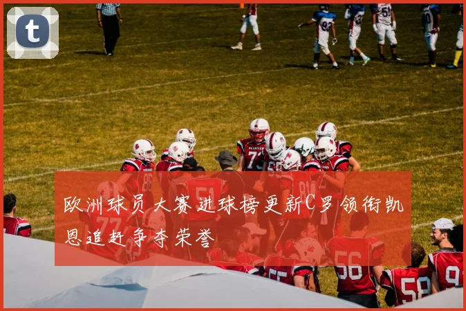欧洲球员大赛进球榜更新C罗领衔凯恩追赶争夺荣誉