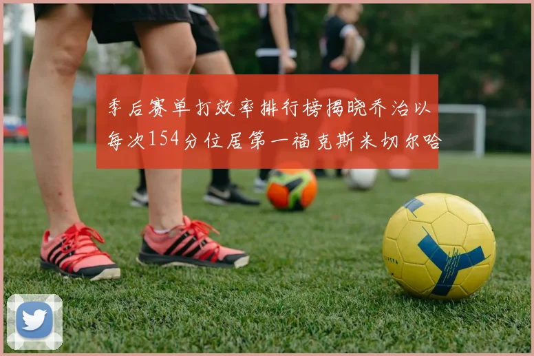 季后赛单打效率排行榜揭晓乔治以每次154分位居第一福克斯米切尔哈登紧随其后