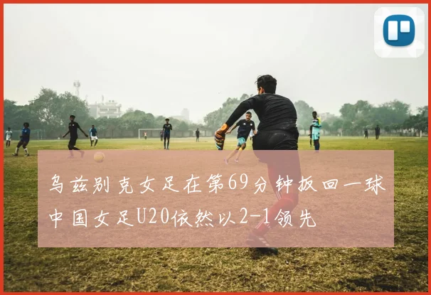 乌兹别克女足在第69分钟扳回一球中国女足U20依然以2-1领先