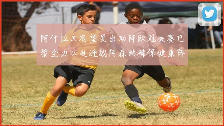阿什拉夫有望复出助阵欧冠决赛巴黎全力以赴迎战阿森纳确保健康阵容