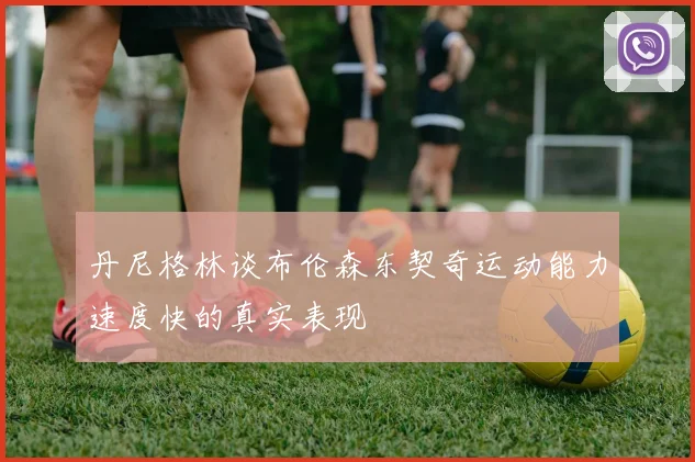 丹尼格林谈布伦森东契奇运动能力速度快的真实表现