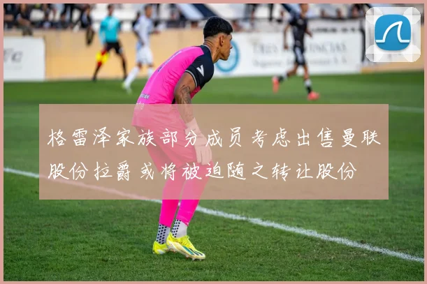 格雷泽家族部分成员考虑出售曼联股份拉爵或将被迫随之转让股份