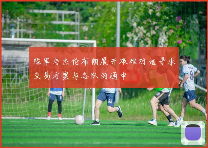 绿军与杰伦布朗展开艰难对话寻求交易方案与各队沟通中