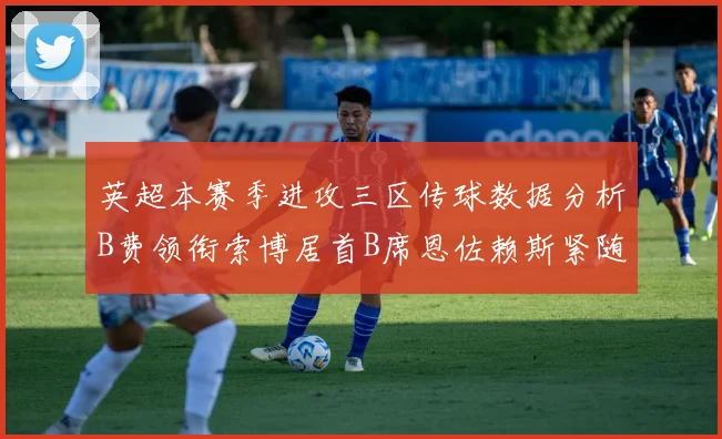 英超本赛季进攻三区传球数据分析B费领衔索博居首B席恩佐赖斯紧随其后