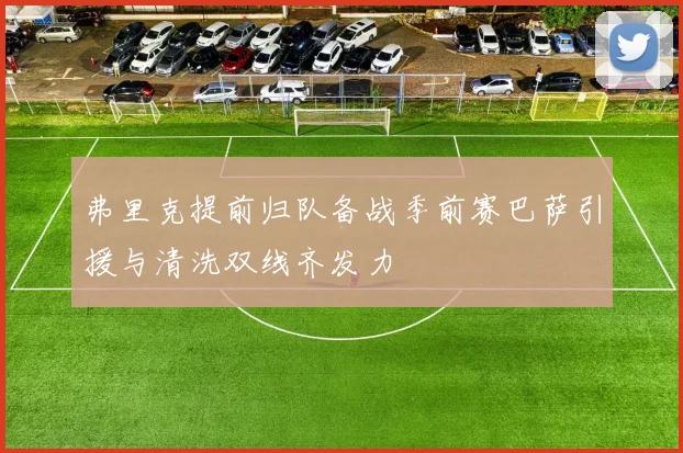 弗里克提前归队备战季前赛巴萨引援与清洗双线齐发力