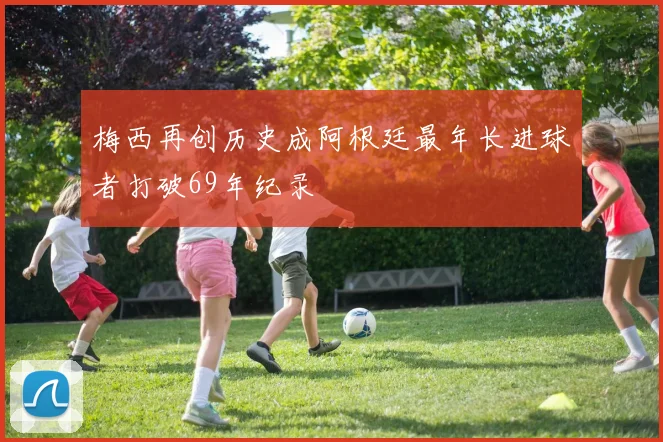 梅西再创历史成阿根廷最年长进球者打破69年纪录