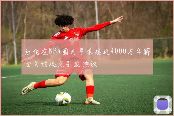 杜伦在NBA圈内寻求接近4000万年薪合同的观点引发热议