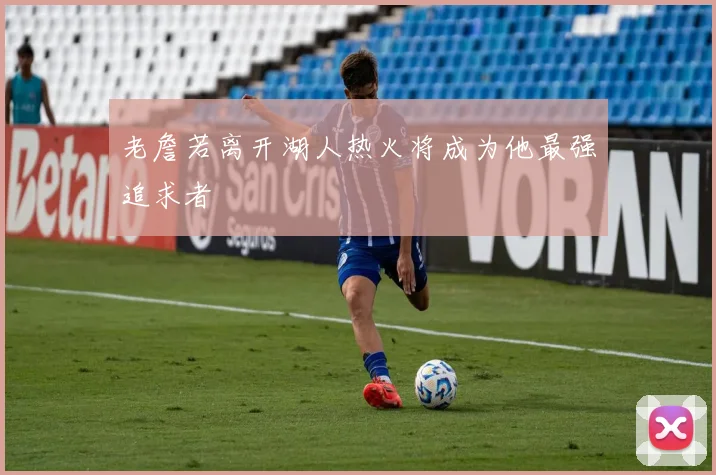 老詹若离开湖人热火将成为他最强追求者