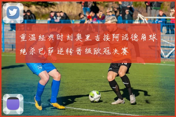 重温经典时刻奥里吉接阿诺德角球绝杀巴萨逆转晋级欧冠决赛