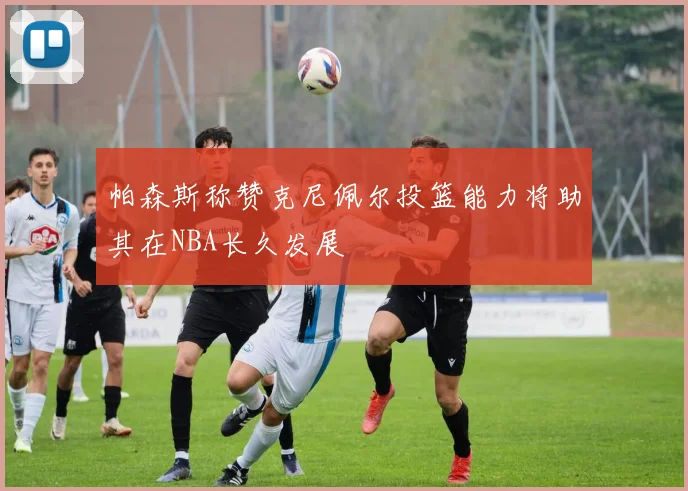 帕森斯称赞克尼佩尔投篮能力将助其在NBA长久发展