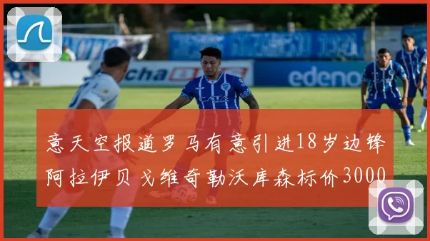 意天空报道罗马有意引进18岁边锋阿拉伊贝戈维奇勒沃库森标价3000万欧元