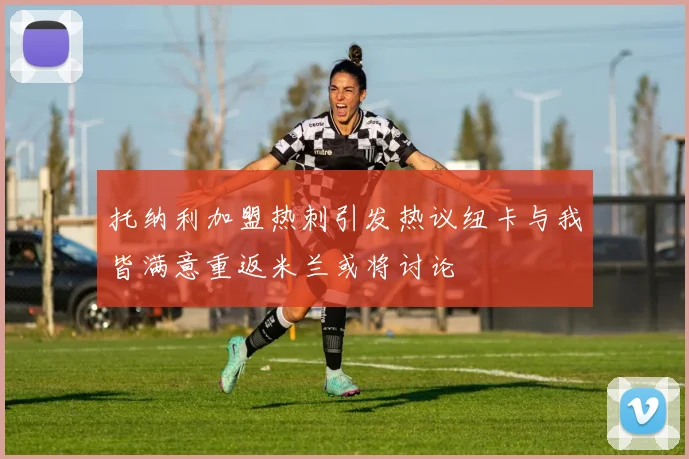 托纳利加盟热刺引发热议纽卡与我皆满意重返米兰或将讨论