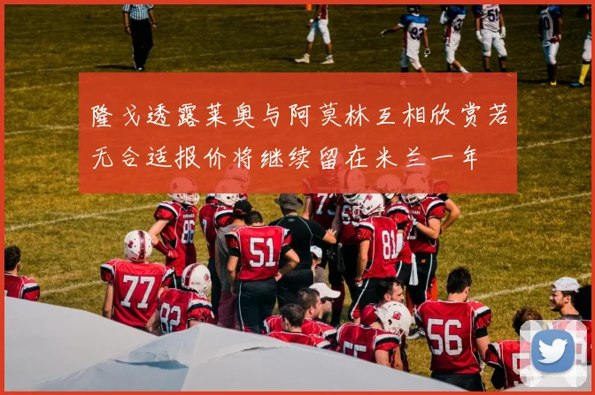 隆戈透露莱奥与阿莫林互相欣赏若无合适报价将继续留在米兰一年