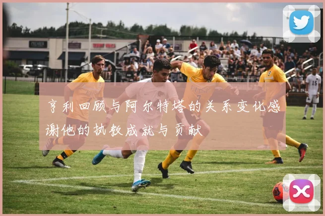 亨利回顾与阿尔特塔的关系变化感谢他的执教成就与贡献