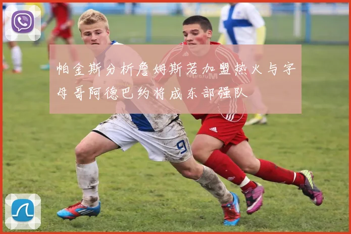 帕金斯分析詹姆斯若加盟热火与字母哥阿德巴约将成东部强队