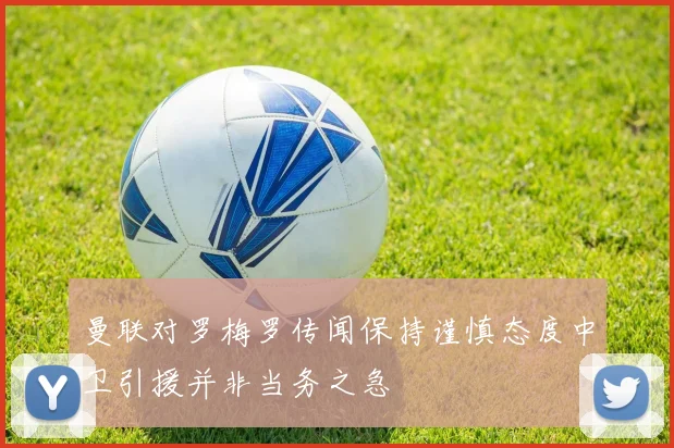 曼联对罗梅罗传闻保持谨慎态度中卫引援并非当务之急