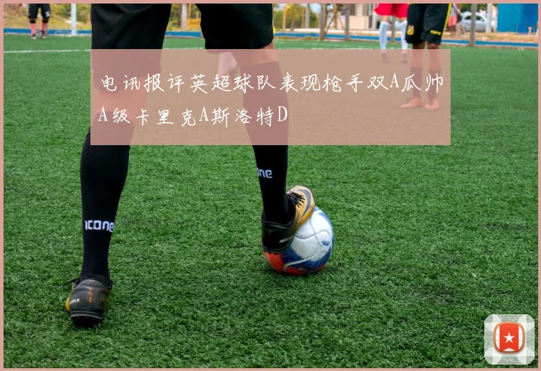 电讯报评英超球队表现枪手双A瓜帅A级卡里克A斯洛特D